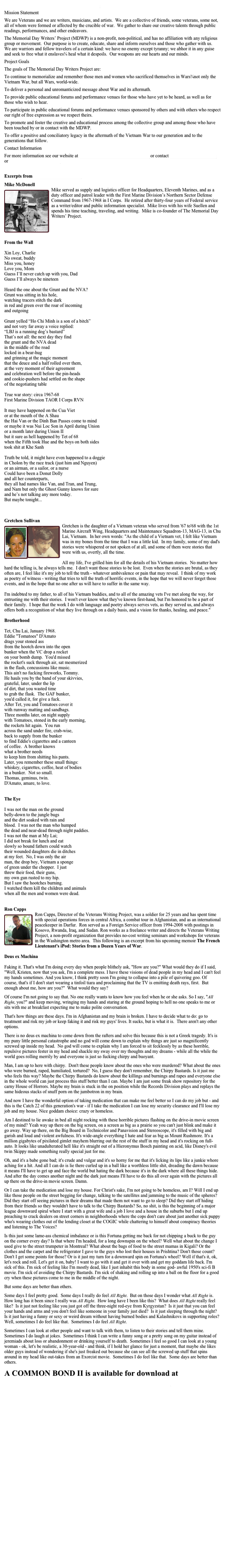 About The Memorial Day Writers Project (MDWP) Mission StatementWe are Veterans and we are writers, musicians, and artists.  We are a collective of friends, some veterans, some not, all of whom were formed or affected by the crucible of war.  We gather to share our creative talents through public readings, performances, and other endeavors.The Memorial Day Writers’ Project (MDWP) is a non-profit, non-political, and has no affiliation with any religious group or movement.  Our purpose is to create, educate, share and inform ourselves and those who gather with us.  We are warriors and fellow travelers of a certain kind: we have no enemy except tyranny; we abhor it in any guise and seek to free what it enslaves¾ heal what it despoils.  Our weapons are our hearts and our minds.Project GoalsThe goals of The Memorial Day Writers Project are:To continue to memorialize and remember those men and women who sacrificed themselves in Wars¾not only the Vietnam War, but all Wars, world-wide.To deliver a personal and unromanticized message about War and its aftermath.To provide public educational forums and performance venues for those who have yet to be heard, as well as for those who wish to hear.To participate in public educational forums and performance venues sponsored by others and with others who respect our right of free expression as we respect theirs.To promote and foster the creative and educational process among the collective group and among those who have been touched by or in contact with the MDWP.To offer a positive and conciliatory legacy in the aftermath of the Vietnam War to our generation and to the generations that follow.Contact InformationFor more information see our website at www.memorialdaywritersproject.com or contact MMCdon5808@aol.com or dick_epstein@hotmail.com

Excerpts from  A COMMON BOND II

Mike McDonell ￼Mike served as supply and logistics officer for Headquarters, Eleventh Marines, and as a duty officer and patrol leader with the First Marine Division’s Northern Sector Defense Command from 1967-1968 in I Corps.  He retired after thirty-four years of Federal service as a writer/editor and public information specialist.  Mike lives with his wife Suellen and spends his time teaching, traveling, and writing.  Mike is co-founder of The Memorial Day Writers’ Project.  

From the WallXin Loy, CharlieNo sweat, buddyMiss you, honeyLove you, MomGuess I’ll never catch up with you, DadGuess I’ll always be nineteenHeard the one about the Grunt and the NVA?Grunt was sitting in his hole,watching tracers stitch the darkin red and green over the roar of incomingand outgoingGrunt yelled “Ho Chi Minh is a son of a bitch”and not very far away a voice replied:“LBJ is a running dog’s bastard”That’s not all: the next day they find the grunt and the NVA deadin the middle of the roadlocked in a bear-hugand grinning at the magic momentthat the deuce and a half rolled over them,at the very moment of their agreementand celebration well before the pin-heads and cookie-pushers had settled on the shapeof the negotiating tableTrue war story: circa 1967-68First Marine Division TAOR I Corps RVNIt may have happened on the Cua Vietor at the mouth of the A Shauthe Hai Van or the Dinh Ban Passes come to mindor maybe it was Nui Loc Son in April during Unionor a month later during Union IIbut it sure as hell happened by Tet of 68when the Fifth took Hue and the boys on both sidestook shit at Khe SanhTruth be told, it might have even happened to a doggiein Cholon by the race track (just him and Nguyen)or an airman, or a sailor, or a nurseCould have been a Donut Dollyand all her counterparts,they all had names like Van, and Tran, and Trung,and Nam but only the Ghost Gunny knows for sureand he’s not talking any more today.But maybe tonight...  



Gretchen Sullivan 
￼￼Gretchen is the daughter of a Vietnam veteran who served from '67 to'68 with the 1st Marine Aircraft Wing, Headquarters and Maintenance Squadron-13, MAG-13, in Chu Lai, Vietnam.  In her own words: "As the child of a Vietnam vet, I felt like Vietnam was in my bones from the time that I was a little kid.  In my family, some of my dad's stories were whispered or not spoken of at all, and some of them were stories that were with us, overtly, all the time. All my life, I've grilled him for all the details of his Vietnam stories.  No matter how hard the telling is, he always tells me.  I don't want those stories to be lost.  Even when the stories are brutal, as they often are, I feel like it's my job to tell the truth - whatever ambivalence or pain that may reveal.  I think of my work as poetry of witness - writing that tries to tell the truth of horrific events, in the hope that we will never forget those events, and in the hope that no one after us will have to suffer in the same way. I'm indebted to my father, to all of his Vietnam buddies, and to all of the amazing vets I've met along the way, for entrusting me with their stories.  I won't ever know what they've known first-hand, but I'm honored to be a part of their family.  I hope that the work I do with language and poetry always serves vets, as they served us, and always offers both a recognition of what they live through on a daily basis, and a vision for thanks, healing, and peace."
Brotherhood Tet, Chu Lai, January 1968.Eddie "Tomatoes" D'Amatodrags your stoned assfrom the hootch down into the openbunker when the VC drop a rocketon your bomb dump.  You'd missedthe rocket's suck through air, sat mesmerizedin the flash, concussions like music.This ain't no fucking fireworks, Tommy.He hauls you by the band of your skivvies,grateful, later, under the lipof dirt, that you wasted timeto grab the flask.  The GAF bunker,you'd called it, for give a fuck.After Tet, you and Tomatoes cover itwith runway matting and sandbags.Three months later, on night supplywith Tomatoes, stoned in the early morning,the rockets hit again.  You runacross the sand under fire, crab-wise,back to supply from the bunkerto find Eddie's cigarettes and a canteenof coffee.  A brother knowswhat a brother needsto keep him from shitting his pants.Later, you remember these small things:whiskey, cigarettes, coffee, heat of bodiesin a bunker.  Not so small.Thomas, geminus, twin.D'Amato, amare, to love.The EyeI was not the man on the groundbelly-down to the jungle bugsand the dirt soaked with rain andblood.  I was not the man who humpedthe dead and near-dead through night paddies.I was not the man at My Lai;I did not break for lunch and eatslowly so bound fathers could watchtheir wounded daughters die in ditchesat my feet.  No, I was only the airman, the drop boy, Vietnam a spongeof green under the chopper.  I justthrew their food, their guns,my own gun rusted to my hip.But I saw the hootches burning.I watched them kill the children and animalswhen all the men and women were dead.

Ron Capps
￼Ron Capps, Director of the Veterans Writing Project, was a soldier for 25 years and has spent time with special operations forces in central Africa, a combat tour in Afghanistan, and as an international peacekeeper in Darfur.  Ron served as a Foreign Service officer from 1994-2008 with postings in Kosovo, Rwanda, Iraq, and Sudan. Ron works as a freelance writer and directs the Veterans Writing Project, a non-profit organization that provides no-cost writing seminars and workshops for veterans in the Washington metro area.  This following is an excerpt from his upcoming memoir The French Lieutenant's iPod: Stories from a Dozen Years of War.

Deus ex MachinaFaking it. That's what I'm doing every day when people blithely ask, "How are you?" What would they do if I said, "Well, Kristen, now that you ask, I'm a complete mess. I have these visions of dead people in my head and I can't feel my hands sometimes. And you know, I think pretty soon I'm going to collapse into a pile of quivering goo. Of course, that's if I don't start wearing a tinfoil tiara and proclaiming that the TV is emitting death rays, first.  But enough about me, how are you?"  What would they say? Of course I'm not going to say that. No one really wants to know how you feel when he or she asks. So I say, "All Right, you?" and keep moving, wringing my hands and staring at the ground hoping to hell no one speaks to me or sits with me at breakfast expecting me to make polite conversation. That's how things are these days. I'm in Afghanistan and my brain is broken. I have to decide what to do: go to treatment and risk my job or keep faking it and risk my guys' lives. It sucks, but is what it is.  There aren't any other options. There is no deus ex machina to come down from the rafters and solve this because this is not a Greek tragedy. It's is my puny little personal catastrophe and no god will come down to explain why things are just so magnificently screwed up inside my head.  No god will come to explain why I am forced to sit fecklessly by as these horrible, repulsive pictures fester in my head and shackle my sway over my thoughts and my dreams - while all the while the world goes rolling merrily by and everyone is just so fucking chirpy and buoyant.  Man, I am up to here with chirpy.  Don't these people know about the ones who were murdered? What about the ones who were burned, raped, humiliated, tortured?  No, I guess they don't remember, the Chirpy Bastards. Is it just me who feels this way? Maybe the Chirpy Bastards do know about the killings and burnings and rapes and everyone else in the whole world can just process this stuff better than I can. Maybe I am just some freak show repository for the carny House of Horrors. Maybe my brain is stuck in the on position while the Records Division plays and replays the same hideous stacks of snuff porn on the jumbotron in my brain. And now I have the wonderful option of taking medication that can make me feel better so I can do my job but - and this is the Catch 22 of this generation's war - if I take the medication I can lose my security clearance and I'll lose my job and my house. Nice goddam choice: crazy or homeless. Am I destined to lie awake in bed all night rocking with these horrible pictures flashing on the drive-in movie screen of my mind? Yeah way up there on the big screen, on a screen as big as a prairie so you can't just blink and make it go away. Way up there, on the Big Board in Technicolor and Panavision and Stereoscope, it's filled with big and garish and loud and violent awfulness. It's wide-angle everything I hate and fear as big as Mount Rushmore. It's a million gigabytes of pixilated gimlet mayhem blurring out the rest of the stuff in my head and it's rocking on full-auto. It looks like unadulterated hell like it's straight out of a Hieronymus Bosch painting on acid, like Disney's evil twin Skippy made something really special just for me. Oh, and it's a babe gone bad; it's crude and vulgar and it's so horny for me that it's licking its lips like a junkie whore aching for a hit. And all I can do is lie there curled up in a ball like a worthless little shit, dreading the dawn because it means I'll have to get up and face the world but hating the dark because it's in the dark where all these things hide. And after the day comes another night and the dark just means I'll have to do this all over again with the pictures all up there on the drive-in movie screen. Damn.Or I can take the medication and lose my house. For Christ's sake, I'm not going to be homeless, am I? Will I end up like those people on the street begging for change, talking to the satellites and jamming to the music of the spheres? Did they start off seeing pictures in their dreams that made them not want to go to sleep? Did they start off hiding from their friends so they wouldn't have to talk to the Chirpy Bastards? So, no shit, is this the beginning of a major league downward spiral where I start with a great wife and a job I love and a house in the suburbs but I end up preaching to crack dealers on street corners in neighborhoods where the cops don't care about just another sick puppy who's wearing clothes out of the lending closet at the COGIC while chattering to himself about conspiracy theories and listening to The Voices? Is this just some lame-ass chemical imbalance or is this Fortuna getting me back for not chipping a buck to the guy on the corner every day? Is that where I'm headed, for a long downspin on the wheel? Well what about the change I used give to the street trumpeter in Montreal? What about the bags of food to the street mamas in Kigali? Or the clothes and the carpet and the refrigerator I gave to the guys who lost their houses in Prishtina? Don't those count? Don't I get some points for those? Or is it just my turn for a downward spin on Fortuna's wheel? Well if that's it, ok, let's rock and roll. Let's get it on, baby! I want to go with it and get it over with and get my goddam life back. I'm sick of this. I'm sick of feeling like I'm mostly dead, like I just inhabit this body in some god- awful 1950's sci-fi B movie. I'm sick of avoiding the Chirpy Bastards. I'm sick of shaking and rolling up into a ball on the floor for a good cry when these pictures come to me in the middle of the night. But some days are better than others. Some days I feel pretty good.  Some days I really do feel All Right.  But on those days I wonder what All Right is.  How long has it been since I really was All Right.  How long have I been like this?  What does All Right really feel like?  Is it just not feeling like you just got off the three-night red-eye from Kyrgyzstan?  Is it just that you can feel your hands and arms and you don't feel like someone in your family just died?  Is it just sleeping through the night?  Is it just having a funny or sexy or weird dream without having burned bodies and Kalashnikovs in supporting roles?  Well, sometimes I do feel like that.  Sometimes I do feel All Right. Sometimes I can look at other people and want to talk with them, to listen to their stories and tell them mine.  Sometimes I do laugh at jokes.  Sometimes I think I can write a funny song or a pretty song on my guitar instead of jeremiads about loss or abandonment or drinking yourself to death.  Sometimes I feel so good I can look at a young woman - ok, let's be realistic, a 30-year-old - and think, if I hold her glance for just a moment, that maybe she likes older guys instead of wondering if she's just freaked out because she can see all the screwed up stuff that spins around in my head like out-takes from an Exorcist movie.  Sometimes I do feel like that.  Some days are better than others. A COMMON BOND II is available for download at 
https://www.smashwords.com/books/view/165160
