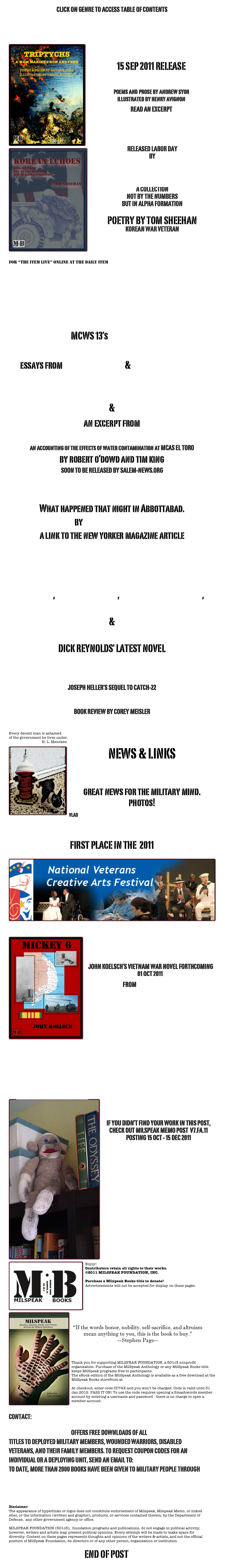 CLICK ON GENRE TO ACCESS TABLE OF CONTENTS

POETRY
￼
15 SEP 2011 RELEASE
TRIPTYCHS
poems and prose by andrew syor
illustrated by henry avignon
READ AN EXCERPT 
READ NEW POETRY BY ANDY SYOR

￼ RELEASED LABOR DAY
BY 
MILSPEAK BOOKS

KOREAN ECHOES
A COLLECTION
NOT BY THE NUMBERS
BUT IN ALPHA FORMATION

POETRY BY TOM SHEEHAN
KOREAN WAR VETERAN

READ AN EXCERPT


Jessica Trufant interviews the author 
for “The Item Live” online at The Daily Item

LETTERS BY SUZANNE AUTEN 

NONFICTION
MCWS 13’s nelly toledo  
animated memoir from 7JACKS 
essays from casey cavanaugh & dr. charles heckman military combat correspondent profile by marc yablonka 
ESSAYS ON “THE THINGS THEY CARRIED”
&
an excerpt from
A FEW GOOD MEN, TOO MANY CHEMICALS
an accounting of the effects of water contamination at MCAS EL TORO  
by robert o’dowd and tim king
SOON TO BE RELEASED BY SALEM-NEWS.ORG

GETTING BIN LADEN
What happened that night in Abbottabad.by Nicholas Schmidle 
a link to the new yorker magazine articleFICTION
VINNIE LYMAN
DALE DAY, DANNY JOHNSON, STEVEN L. RICHARDSON,
SEAN BRENDAN-BROWN
&
NIGHTMARE IN NORWAY
DICK REYNOLDS’ LATEST NOVEL 
AN EXCERPT 

JOSEPH HELLER’S SEQUEL TO CATCH-22 
CLOSING TIME
BOOK REVIEW BY COREY MEISLER


Every decent man is ashamed 
of the government he lives under.
                                    H. L. Mencken
￼NEWS & LINKS

STRATEGY PAGE
great news for the military mind. 
photos!

VLAD 


MILSPEAK BOOKS AUTHOR JOHN KOELSCH
FIRST PLACE IN THE  2011
National Veterans Creative Arts Contest
￼  
￼
MICKEY 6
 JOHN KOELSCH’S VIETNAM WAR NOVEL FORTHCOMING 01 OCT 2011 
FROM MILSPEAK BOOKS 

READ AN EXCERPT




A PRACTICAL GUIDE FOR PEOPLE WITH DISABILITIES PREPARING FOR COLLEGE

     where’s the monkey?
￼

IF YOU DIDN’T FIND YOUR WORK IN THIS POST,
CHECK OUT MILSPEAK MEMO POST  V7.FA.11
POSTING 15 OCT - 15 DEC 2011




















  
￼


Enjoy! 
Contributors retain all rights to their works.
©2011 MILSPEAK FOUNDATION, INC.

Purchase a Milspeak Books title to donate!
Advertisements will not be accepted for display on these pages.
￼




“If the words honor, nobility, self-sacrifice, and altruism mean anything to you, this is the book to buy.”
--Stephen Page-- 
BA Insider: Capital Living in Buenos Aires

Thank you for supporting MILSPEAK FOUNDATION, a 501c3 nonprofit organization. Purchase of the MilSpeak Anthology or any MilSpeak Books title keeps MilSpeak programs free to participants. 
The eBook edition of the MilSpeak Anthology is available as a free download at the MilSpeak Books storefront at 
https://www.smashwords.com/books/view/7659 .  
At checkout, enter code CC74X and you won’t be charged. Code is valid until 31 Jan 2012. PASS IT ON! To use the code requires opening a Smashwords member account by entering a username and password - there is no charge to open a member account. 


CONTACT: MEMO@MILSPEAK.ORG

THE SIED BOOKS PROGRAM OFFERS FREE DOWNLOADS OF ALL MILSPEAK BOOKS TITLES TO DEPLOYED MILITARY MEMBERS, WOUNDED WARRIORS, DISABLED VETERANS, AND THEIR FAMILY MEMBERS. TO REQUEST COUPON CODES FOR AN INDIVIDUAL OR A DEPLOYING UNIT, SEND AN EMAIL TO: SIEDBOOKS@MILSPEAK.ORG
TO DATE, MORE THAN 2000 BOOKS HAVE BEEN GIVEN TO MILITARY PEOPLE THROUGH SIED BOOKS!
 
SUBMISSIONS   

Disclaimer:
The appearance of hyperlinks or logos does not constitute endorsement of Milspeak, Milspeak Memo, or linked sites, or the information (written and graphic), products, or services contained therein, by the Department of Defense,  any other government agency or office. MILSPEAK FOUNDATION (501c3),  foundation programs and publications, do not engage in political activity; however, writers and artists may present political opinions. Every attempt will be made to make space for diversity. Content on these pages represents thoughts and opinions of the writers & artists, and not the official position of MilSpeak Foundation, its directors or of any other person, organization or institution. 

END OF POST

