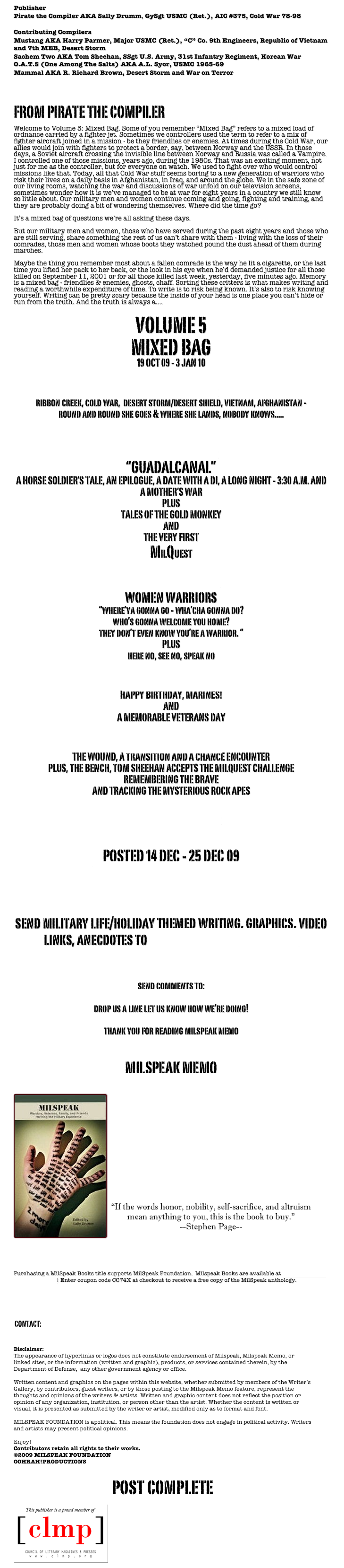 Publisher
Pirate the Compiler AKA Sally Drumm, GySgt USMC (Ret.), AIC #375, Cold War 78-98 

Contributing Compilers
Mustang AKA Harry Parmer, Major USMC (Ret.), “C” Co. 9th Engineers, Republic of Vietnam and 7th MEB, Desert Storm
Sachem Two AKA Tom Sheehan, SSgt U.S. Army, 31st Infantry Regiment, Korean War
O.A.T.S (One Among The Salts) AKA A.L. Syor, USMC 1965-69
Mammal AKA R. Richard Brown, Desert Storm and War on Terror


FROM PIRATE THE COMPILER

Welcome to Volume 5: Mixed Bag. Some of you remember “Mixed Bag” refers to a mixed load of ordnance carried by a fighter jet. Sometimes we controllers used the term to refer to a mix of fighter aircraft joined in a mission - be they friendlies or enemies. At times during the Cold War, our allies would join with fighters to protect a border, say, between Norway and the USSR. In those days, a Soviet aircraft crossing the invisible line between Norway and Russia was called a Vampire. I controlled one of those missions, years ago, during the 1980s. That was an exciting moment, not just for me as the controller, but for everyone on watch. We used to fight over who would control missions like that. Today, all that Cold War stuff seems boring to a new generation of warriors who risk their lives on a daily basis in Afghanistan, in Iraq, and around the globe. We in the safe zone of our living rooms, watching the war and discussions of war unfold on our television screens, sometimes wonder how it is we’ve managed to be at war for eight years in a country we still know so little about. Our military men and women continue coming and going, fighting and training, and they are probably doing a bit of wondering themselves. Where did the time go?

It’s a mixed bag of questions we’re all asking these days. 

But our military men and women, those who have served during the past eight years and those who are still serving, share something the rest of us can’t share with them - living with the loss of their comrades, those men and women whose boots they watched pound the dust ahead of them during marches. 

Maybe the thing you remember most about a fallen comrade is the way he lit a cigarette, or the last time you lifted her pack to her back, or the look in his eye when he’d demanded justice for all those killed on September 11, 2001 or for all those killed last week, yesterday, five minutes ago. Memory is a mixed bag - friendlies & enemies, ghosts, chaff. Sorting these critters is what makes writing and reading a worthwhile expenditure of time. To write is to risk being known. It’s also to risk knowing yourself. Writing can be pretty scary because the inside of your head is one place you can’t hide or run from the truth. And the truth is always a.... 

VOLUME 5
MIXED BAG
19 OCT 09 - 3 JAN 10

POSTED 19 OCT 09
ribbon creek, cold war,  desert storm/desert shield, vietnam, afghanistan - 
round and round she goes & where she lands, nobody knows.....  

POSTED 26 OCT 09
“GUADALCANAL”
A HORSE SOLDIER’S TALE, AN EPILOGUE, A DATE WITH A DI, A LONG NIGHT - 3:30 A.M. AND 
A MOTHER’S WAR
PLUS
TALES OF THE GOLD MONKEY
AND 
THE VERY FIRST
MILQUEST

POSTED 02 NOV 09
women warriors
“where’ya gonna go - wha’cha gonna do? 
who’s gonna welcome you home?they don’t even know you’re a warrior. “
PLUS
here no, see no, speak no

POSTED 09 NOV 09 
HAPPY BIRTHDAY, MARINES!
AND
A MEMORABLE VETERANS DAY

POSTED 16 NOV 09
THE WOUND, A TRANSITION AND A CHANCE ENCOUNTER
PLUS, THE BENCH, TOM SHEEHAN ACCEPTS THE MILQUEST CHALLENGE
REMEMBERING THE BRAVE
AND TRACKING THE MYSTERIOUS ROCK APES

THANKSGIVING ‘09

POSTED 14 DEC - 25 DEC 09
TWELVE DAYS OF CHRISTMAS


send military life/holiday themed writing, graphics, video links, anecdotes to submissions@milspeak.org


send comments to:
kudosorkrap@milspeak.org 
drop us a line let us know how we’re doing!
thank you for reading milspeak memo  

MILSPEAK MEMO
NOW INCLUDED IN POETS & WRITERS LITERARY MAGAZINE DATABASE! 

￼




“If the words honor, nobility, self-sacrifice, and altruism mean anything to you, this is the book to buy.”
--Stephen Page-- 
BA Insider: Capital Living in Buenos Aires  


Purchasing a MilSpeak Books title supports MilSpeak Foundation.  Milspeak Books are available at MilSpeak Books on Smashwords! Enter coupon code CC74X at checkout to receive a free copy of the MilSpeak anthology.

SUBMISSIONS  

 CONTACT: MEMO@MILSPEAK.ORG


Disclaimer:
The appearance of hyperlinks or logos does not constitute endorsement of Milspeak, Milspeak Memo, or linked sites, or the information (written and graphic), products, or services contained therein, by the Department of Defense,  any other government agency or office. Written content and graphics on the pages within this website, whether submitted by members of the Writer’s Gallery, by contributors, guest writers, or by those posting to the Milspeak Memo feature, represent the thoughts and opinions of the writers & artists. Written and graphic content does not reflect the position or opinion of any organization, institution, or person other than the artist. Whether the content is written or visual, it is presented as submitted by the writer or artist, modified only as to format and font. MILSPEAK FOUNDATION is apolitical. This means the foundation does not engage in political activity. Writers and artists may present political opinions. Enjoy! 
Contributors retain all rights to their works.
©2009 MILSPEAK FOUNDATION
OOHRAH!PRODUCTIONS

post complete
￼
