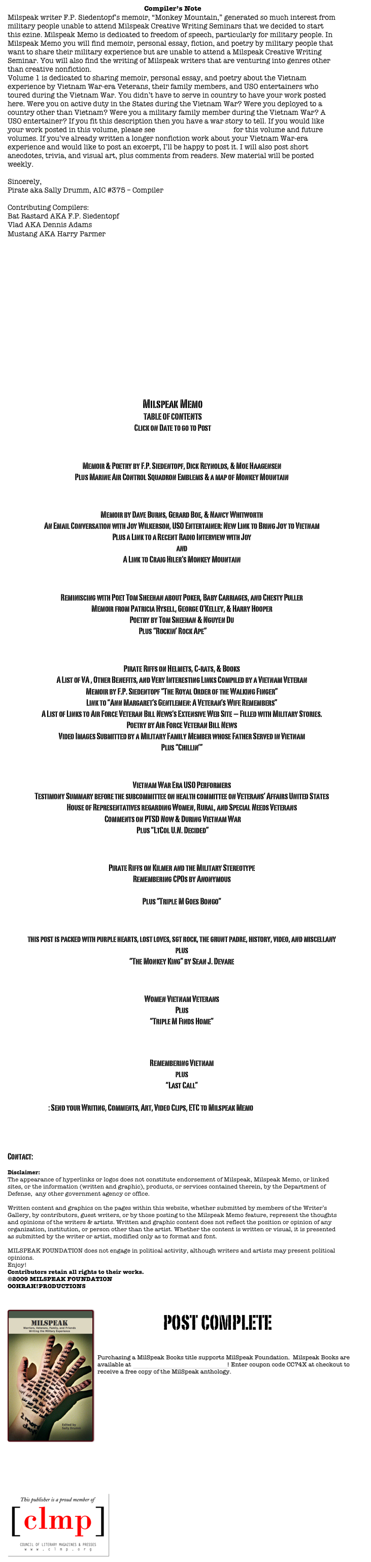 Compiler’s Note
Milspeak writer F.P. Siedentopf’s memoir, “Monkey Mountain,” generated so much interest from military people unable to attend Milspeak Creative Writing Seminars that we decided to start this ezine. Milspeak Memo is dedicated to freedom of speech, particularly for military people. In Milspeak Memo you will find memoir, personal essay, fiction, and poetry by military people that want to share their military experience but are unable to attend a Milspeak Creative Writing Seminar. You will also find the writing of Milspeak writers that are venturing into genres other than creative nonfiction.   
Volume 1 is dedicated to sharing memoir, personal essay, and poetry about the Vietnam experience by Vietnam War-era Veterans, their family members, and USO entertainers who toured during the Vietnam War. You didn’t have to serve in country to have your work posted here. Were you on active duty in the States during the Vietnam War? Were you deployed to a country other than Vietnam? Were you a military family member during the Vietnam War? A USO entertainer? If you fit this description then you have a war story to tell. If you would like your work posted in this volume, please see submission guidelines for this volume and future volumes. If you’ve already written a longer nonfiction work about your Vietnam War-era experience and would like to post an excerpt, I’ll be happy to post it. I will also post short anecdotes, trivia, and visual art, plus comments from readers. New material will be posted weekly.

Sincerely,
Pirate aka Sally Drumm, AIC #375 – Compiler

Contributing Compilers:
Bat Rastard AKA F.P. Siedentopf 
Vlad AKA Dennis Adams
Mustang AKA Harry Parmer

				
Virtual Vietnam Archive at Texas Tech















Milspeak Memo
TABLE OF CONTENTS
Click on Date to go to Post

Posted 03 JAN 2009
Memoir & Poetry by F.P. Siedentopf, Dick Reynolds, & Moe Haagensen
Plus Marine Air Control Squadron Emblems & a map of Monkey Mountain

Posted 10 JAN 2009 
Memoir by Dave Burns, Gerard Boe, & Nancy Whitworth
An Email Conversation with Joy Wilkerson, USO Entertainer: New Link to Bring Joy to Vietnam
Plus a Link to a Recent Radio Interview with Joy
and
A Link to Craig Hiler’s Monkey Mountain

Posted 17 JAN 2009
Reminiscing with Poet Tom Sheehan about Poker, Baby Carriages, and Chesty Puller
Memoir from Patricia Hysell, George O’Kelley, & Harry Hooper
Poetry by Tom Sheehan & Nguyen Du
Plus “Rockin’ Rock Ape”

Posted 24 JAN 2009
Pirate Riffs on Helmets, C-rats, & Books
A List of VA , Other Benefits, and Very Interesting Links Compiled by a Vietnam Veteran
Memoir by F.P. Siedentopf “The Royal Order of the Walking Finger”
Link to “Ann Margaret’s Gentlemen: A Veteran’s Wife Remembers”
A List of Links to Air Force Veteran Bill News’s Extensive Web Site – Filled with Military Stories.
Poetry by Air Force Veteran Bill News
Video Images Submitted by a Military Family Member whose Father Served in Vietnam
Plus “Chillin’”

Posted 31 JAN 2009
Vietnam War Era USO Performers
Testimony Summary before the subcommittee on health committee on Veterans’ Affairs United States House of Representatives regarding Women, Rural, and Special Needs Veterans
Comments on PTSD Now & During Vietnam War
Plus “LtCol U.N. Decided”

Posted 07 FEB 2009
Pirate Riffs on Kilmer and the Military Stereotype 
Remembering CPOs by Anonymous
Video From Vlad 
Plus “Triple M Goes Bongo”

Posted 14 FEB 2009 
this post is packed with purple hearts, lost loves, sgt rock, the grunt padre, history, video, and miscellany
plus
“The Monkey King” by Sean J. Devare

Posted 21 FEB 2009
Women Vietnam Veterans
Plus
“Triple M Finds Home”
 
Posted 28 FEB 2009
Remembering Vietnam
plus
“Last Call”

SUBMISSIONS: Send your Writing, Comments, Art, Video Clips, ETC to Milspeak Memo  

Share your comments on the post at the mcws blog

Contact: postmaster@milspeak.org 

Disclaimer:
The appearance of hyperlinks or logos does not constitute endorsement of Milspeak, Milspeak Memo, or linked sites, or the information (written and graphic), products, or services contained therein, by the Department of Defense,  any other government agency or office. Written content and graphics on the pages within this website, whether submitted by members of the Writer’s Gallery, by contributors, guest writers, or by those posting to the Milspeak Memo feature, represent the thoughts and opinions of the writers & artists. Written and graphic content does not reflect the position or opinion of any organization, institution, or person other than the artist. Whether the content is written or visual, it is presented as submitted by the writer or artist, modified only as to format and font. MILSPEAK FOUNDATION does not engage in political activity, although writers and artists may present political opinions. Enjoy! 
Contributors retain all rights to their works.
©2009 MILSPEAK FOUNDATION
OOHRAH!PRODUCTIONS   


￼post complete

Purchasing a MilSpeak Books title supports MilSpeak Foundation.  Milspeak Books are available at MilSpeak Books on Smashwords! Enter coupon code CC74X at checkout to receive a free copy of the MilSpeak anthology.
















￼