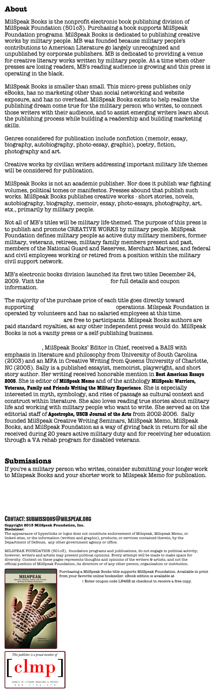 About MilSpeak Books

MilSpeak Books is the nonprofit electronic book publishing division of MilSpeak Foundation (501c3). Purchasing a book supports MilSpeak Foundation programs. MilSpeak Books is dedicated to publishing creative works by military people. MB was founded because military people's contributions to American Literature go largely unrecognized and unpublished by corporate publishers. MB is dedicated to providing a venue for creative literary works written by military people. At a time when other presses are losing readers, MB's reading audience is growing and this press is operating in the black.

MilSpeak Books is smaller than small. This micro-press publishes only eBooks, has no marketing other than social networking and website exposure, and has no overhead. MilSpeak Books exists to help realize the publishing dream come true for the military person who writes, to connect those writers with their audience, and to assist emerging writers learn about the publishing process while building a readership and building marketing skills. 
 
Genres considered for publication include nonfiction (memoir, essay, biography, autobiography, photo-essay, graphic), poetry, fiction, photography and art. 

Creative works by civilian writers addressing important military life themes will be considered for publication. 
MilSpeak Books is not an academic publisher. Nor does it publish war fighting volumes, political tomes or manifestos. Presses abound that publish such works. MilSpeak Books publishes creative works - short stories, novels, autobiography, biography, memoir, essay, photo-essays, photography, art, etx., primarily by military people. 

Not all of MB’s titles will be military life-themed. The purpose of this press is to publish and promote CREATIVE WORKS by military people. MilSpeak Foundation defines military people as active duty military members, former military, veterans, retirees, military family members present and past, members of the National Guard and Reserves, Merchant Marines, and federal and civil employees working or retired from a position within the military civil support network.
   
MB’s electronic books division launched its first two titles December 24, 2009. Visit the MilSpeak Books Catalog for full details and coupon information. 

The majority of the purchase price of each title goes directly toward supporting Milspeak Foundation (501c3) operations. Milspeak Foundation is operated by volunteers and has no salaried employees at this time. Foundation programs are free to participants. Milspeak Books authors are paid standard royalties, as any other independent press would do. MilSpeak Books is not a vanity press or a self-publishing business. 

Sally Drumm, MilSpeak Books’ Editor in Chief, received a BAIS with emphasis in literature and philosophy from University of South Carolina (2003) and an MFA in Creative Writing from Queens University of Charlotte, NC (2005). Sally is a published essayist, memoirist, playwright, and short story author. Her writing received honorable mention in Best American Essays 2005. She is editor of MilSpeak Memo and of the anthology MilSpeak: Warriors, Veterans, Family and Friends Writing the Military Experience. She is especially interested in myth, symbology, and rites of passage as cultural context and construct within literature. She also loves reading true stories about military life and working with military people who want to write. She served as on the editorial staff of Apostrophe, USCB Journal of the Arts from 2002-2006.  Sally founded MilSpeak Creative Writing Seminars, MilSpeak Memo, MilSpeak Books, and MilSpeak Foundation as a way of giving back in return for all she received during 20 years active military duty and for receiving her education through a VA rehab program for disabled veterans. 


Submissions
If you're a military person who writes, consider submitting your longer work to Milspeak Books and your shorter work to Milspeak Memo for publication. See our Submissions page to learn how.   



Contact: submissions@milspeak.org 
Copyright 2013 MilSpeak Foundation, Inc.
Disclaimer:
The appearance of hyperlinks or logos does not constitute endorsement of Milspeak, Milspeak Memo, or linked sites, or the information (written and graphic), products, or services contained therein, by the Department of Defense,  any other government agency or office. MILSPEAK FOUNDATION (501c3),  foundation programs and publications, do not engage in political activity; however, writers and artists may present political opinions. Every attempt will be made to make space for diversity. Content on these pages represents thoughts and opinions of the writers & artists, and not the official position of MilSpeak Foundation, its directors or of any other person, organization or institution. 
￼
Purchasing a MilSpeak Books title supports MilSpeak Foundation. Available in print from your favorite online bookseller. eBook edition is available at MilSpeak Books on Smashwords! Enter coupon code LN46E at checkout to receive a free copy.￼