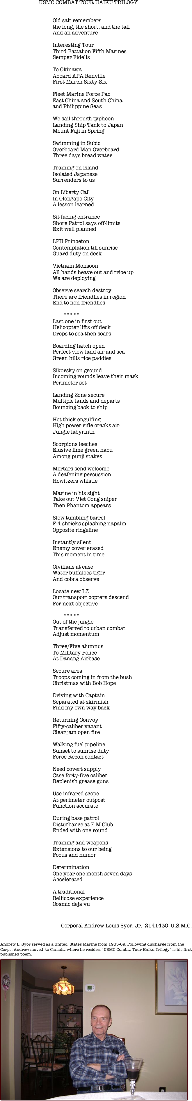 
						
				  
                                                USMC COMBAT TOUR HAIKU TRILOGY


					Old salt remembers
					the long, the short, and the tall
					And an adventure 
																								Interesting Tour
					Third Battalion Fifth Marines
					Semper Fidelis

					To Okinawa
					Aboard APA Renville
					First March Sixty-Six

					Fleet Marine Force Pac
					East China and South China
					and Philippine Seas
	
					We sail through typhoon
					Landing Ship Tank to Japan
					Mount Fuji in Spring

					Swimming in Subic
					Overboard Man Overboard
					Three days bread water

					Training on island
					Isolated Japanese 
					Surrenders to us

					On Liberty Call	
					In Olongapo City
					A lesson learned

					Sit facing entrance
					Shore Patrol says off-limits
					Exit well planned

					LPH Princeton
					Contemplation till sunrise
					Guard duty on deck

					Vietnam Monsoon
					All hands heave out and trice up
					We are deploying

					Observe search destroy
					There are friendlies in region
					End to non-friendlies

						*****
					Last one in first out
					Helicopter lifts off deck
					Drops to sea then soars

					Boarding hatch open
					Perfect view land air and sea
					Green hills rice paddies

					Sikorsky on ground
					Incoming rounds leave their mark
					Perimeter set 

					Landing Zone secure
					Multiple lands and departs
					Bouncing back to ship

					Hot thick engulfing
					High power rifle cracks air
					Jungle labyrinth

					Scorpions leeches
					Elusive lime green habu
					Among punji stakes

					Mortars send welcome
					A deafening percussion
					Howitzers whistle

					Marine in his sight
					Take out Viet Cong sniper 
					Then Phantom appears

					Slow tumbling barrel           
					F-4 shrieks splashing napalm
					Opposite ridgeline 

					Instantly silent
					Enemy cover erased
					This moment in time

					Civilians at ease
					Water buffaloes tiger
					And cobra observe 

					Locate new LZ
					Our transport copters descend
					For next objective

						*****
					Out of the jungle
					Transferred to urban combat
					Adjust momentum 
				
					Three/Five alumnus
					To Military Police 
					At Danang Airbase

					Secure area
					Troops coming in from the bush					
					Christmas with Bob Hope
					
					Driving with Captain								
					Separated at skirmish
					Find my own way back							 
							 						
					Returning Convoy	
					Fifty-caliber vacant
					Clear jam open fire
																								Walking fuel pipeline
					Sunset to sunrise duty
					Force Recon contact
				
					Need covert supply 
					Case forty-five caliber
					Replenish grease guns 

					Use infrared scope 
					At perimeter outpost
					Function accurate	
					
                                        During base patrol
					Disturbance at E M Club 
					Ended with one round
				
					Training and weapons					
					Extensions to our being
					Focus and humor
					
					Determination
					One year one month seven days 
					Accelerated
				  
					A traditional 
                                        Bellicose experience 
	 				Cosmic deja vu		


                                              
                                            --Corporal Andrew Louis Syor, Jr.  2141430  U.S.M.C.




Andrew L. Syor served as a United  States Marine from 1965-69. Following discharge from the Corps, Andrew moved  to Canada, where he resides. “USMC Combat Tour Haiku Trilogy” is his first published poem.
￼