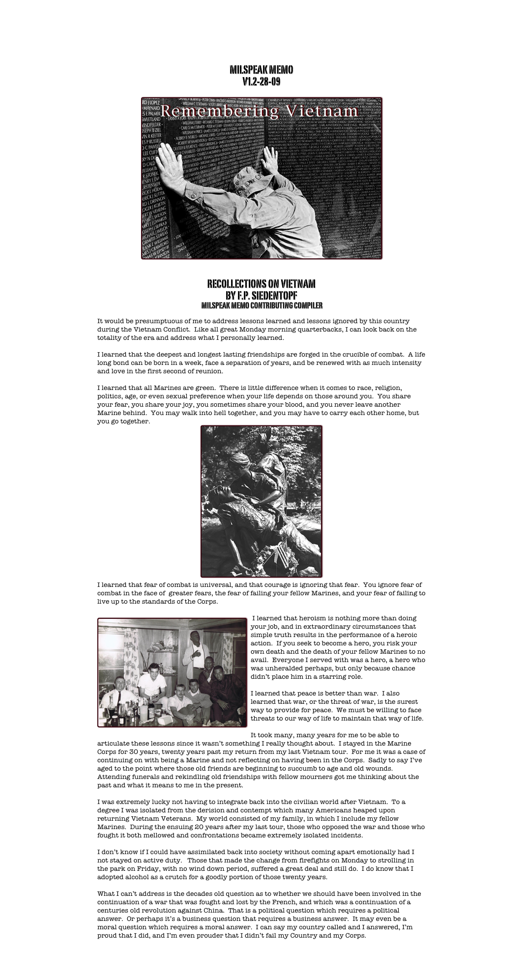 MILSPEAK MEMO
V1.2-28-09

￼


RECOLLECTIONS ON VIETNAM
BY F.P. SIEDENTOPF 
 MILSPEAK MEMO CONTRIBUTING COMPILER

It would be presumptuous of me to address lessons learned and lessons ignored by this country during the Vietnam Conflict.  Like all great Monday morning quarterbacks, I can look back on the totality of the era and address what I personally learned.  

I learned that the deepest and longest lasting friendships are forged in the crucible of combat.  A life long bond can be born in a week, face a separation of years, and be renewed with as much intensity and love in the first second of reunion.

I learned that all Marines are green.  There is little difference when it comes to race, religion, politics, age, or even sexual preference when your life depends on those around you.  You share your fear, you share your joy, you sometimes share your blood, and you never leave another Marine behind.  You may walk into hell together, and you may have to carry each other home, but you go together.
￼ 
I learned that fear of combat is universal, and that courage is ignoring that fear.  You ignore fear of combat in the face of  greater fears, the fear of failing your fellow Marines, and your fear of failing to live up to the standards of the Corps.  

￼ I learned that heroism is nothing more than doing your job, and in extraordinary circumstances that simple truth results in the performance of a heroic action.  If you seek to become a hero, you risk your own death and the death of your fellow Marines to no avail.  Everyone I served with was a hero, a hero who was unheralded perhaps, but only because chance didn’t place him in a starring role.

I learned that peace is better than war.  I also learned that war, or the threat of war, is the surest way to provide for peace.  We must be willing to face threats to our way of life to maintain that way of life.  

It took many, many years for me to be able to articulate these lessons since it wasn’t something I really thought about.  I stayed in the Marine Corps for 30 years, twenty years past my return from my last Vietnam tour.  For me it was a case of continuing on with being a Marine and not reflecting on having been in the Corps.  Sadly to say I’ve aged to the point where those old friends are beginning to succumb to age and old wounds.  Attending funerals and rekindling old friendships with fellow mourners got me thinking about the past and what it means to me in the present.

I was extremely lucky not having to integrate back into the civilian world after Vietnam.  To a degree I was isolated from the derision and contempt which many Americans heaped upon returning Vietnam Veterans.  My world consisted of my family, in which I include my fellow Marines.  During the ensuing 20 years after my last tour, those who opposed the war and those who fought it both mellowed and confrontations became extremely isolated incidents.  

I don’t know if I could have assimilated back into society without coming apart emotionally had I not stayed on active duty.   Those that made the change from firefights on Monday to strolling in the park on Friday, with no wind down period, suffered a great deal and still do.  I do know that I adopted alcohol as a crutch for a goodly portion of those twenty years.

What I can’t address is the decades old question as to whether we should have been involved in the continuation of a war that was fought and lost by the French, and which was a continuation of a centuries old revolution against China.  That is a political question which requires a political answer.  Or perhaps it’s a business question that requires a business answer.  It may even be a moral question which requires a moral answer.  I can say my country called and I answered, I’m proud that I did, and I’m even prouder that I didn’t fail my Country and my Corps.

