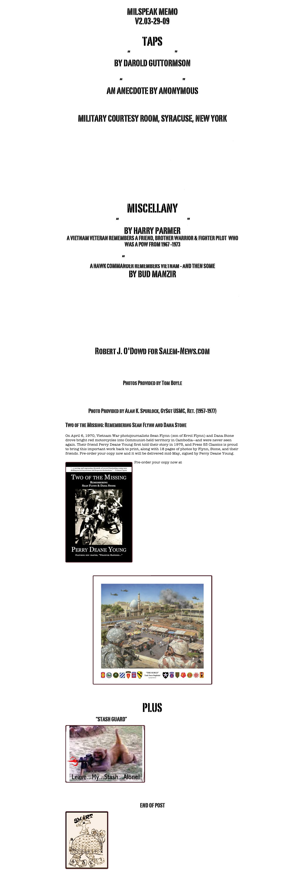 MILSPEAK MEMO
V2.03-29-09

TAPS
“FOUR OFFICERS”
BY DAROLD GUTTORMSON

“HEAVEN CAN’T WAIT”
AN ANECDOTE BY ANONYMOUS

CPL GREGORY HARRIS, MIA, VIETNAM 
MILITARY COURTESY ROOM, SYRACUSE, NEW YORK

PIRATE RIFFS ON AIRPORT MILITARY COURTESY ROOMS
   
 
TATTOOS

CHANTS & RAPS

MISCELLANY
 “A SPECIAL LITTLE KNIFE”
BY HARRY PARMER
A VIETNAM VETERAN REMEMBERS A FRIEND, BROTHER WARRIOR & FIGHTER PILOT  WHO WAS A POW FROM 1967 -1973

“MACCS MEMORIES”
A HAWK COMMANDER REMEMBERS VIETNAM - AND THEN SOME
BY BUD MANZIR

MCAS EL TORO: SUPERFUND SITE/WATER CONTAMINATION

California Law Firm Seeks Injured El Toro Veterans & Workers

Quadriplegic Doctor Helps Other Veterans
Robert J. O'Dowd for Salem-News.com

VIETNAM ERA (?) MACS PHOTOS SAVED FROM A DUMPSTER  
Photos Provided by Tom Boyle 

AN/TYQ 2 ALPHA EMPLACED ON MONKEY MOUNTAIN
Photo Provided by Alan K. Spurlock, GySgt USMC, Ret. (1957-1977)

Two of the Missing: Remembering Sean Flynn and Dana Stone 
 
On April 6, 1970, Vietnam War photojournalists Sean Flynn (son of Errol Flynn) and Dana Stone drove bright red motorcycles into Communist-held territory in Cambodia—and were never seen again. Their friend Perry Deane Young first told their story in 1975, and Press 53 Classics is proud to bring this important work back to print, along with 18 pages of photos by Flynn, Stone, and their friends. Pre-order your copy now and it will be delivered mid-May, signed by Perry Deane Young.
 
Pre-order your copy now at www.Press53.com￼






















LIMITED EDITION PRINTS BY JODI HARMON
￼

PLUS
                                    “STASH GUARD”
￼









END OF POST
￼