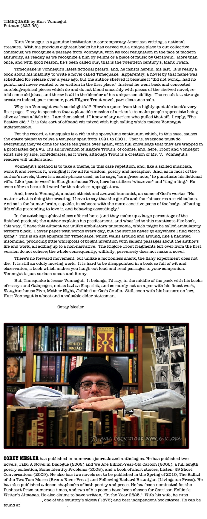 TIMEQUAKE by Kurt VonnegutPutnam ($23.95)	Kurt Vonnegut is a genuine institution in contemporary American writing, a national treasure.  With his previous eighteen books he has carved out a unique place in our collective conscious; we recognize a passage from Vonnegut, with its cool resignation in the face of modern absurdity, as readily as we recognize a film by Fellini or a piece of music by Gershwin.  More than once, and with good reason, he's been called our, that is the twentieth century's, Mark Twain.	Timequake is Vonnegut's latest fictional petard, and, he insists herein, his last.  It is really a book about his inability to write a novel called Timequake.  Apparently, a novel by that name was scheduled for release over a year ago, but the author shelved it because it "did not work,...had no point...and never wanted to be written in the first place."  Instead he went back and concocted autobiographical pieces which do and do not blend smoothly with pieces of the shelved novel, re-told some old jokes, and threw it all in the blender of his unique sensibility.  The result is a strange creature indeed, part memoir, part Kilgore Trout novel, part clearance sale.	Why is a Vonnegut work so delightful?  Here's a quote from this highly quotable book's very first page:  "I say in speeches that a plausible mission of artists is to make people appreciate being alive at least a little bit.  I am then asked if I know of any artists who pulled that off.  I reply, 'The Beatles did'."  It is this sort of offhand wit mixed with high calling which makes Vonnegut indispensable.	For the record, a timequake is a rift in the space/time continuum which, in this case, causes the entire planet to relive a ten year span from 1991 to 2001.  That is, everyone must do everything they've done for those ten years over again, with full knowledge that they are trapped in a protracted deja vu.  It's an invention of Kilgore Trout's, of course, and, here, Trout and Vonnegut exist side by side, confederates, as it were, although Trout is a creation of Mr. V.  Vonnegut's readers will understand.	Vonnegut's method is to take a theme, in this case repetition, and, like a skilled musician, work it and rework it, wringing it for all its wisdom, poetry and metaphor.  And, as in most of the author's novels, there is a catch-phrase used, as he says, "as a grace note," to punctuate his fictional riffs.  Like "poo-te-weet" in Slaughterhouse Five, here he utilizes "whatever" and "ting-a-ling."  He even offers a beautiful word for this device:  appoggiatura.	And, here is Vonnegut, a noted atheist and avowed humanist, on some of God's works:  "No matter what is doing the creating, I have to say that the giraffe and the rhinoceros are ridiculous.  And so is the human brain, capable, in cahoots with the more sensitive parts of the body...of hating life while pretending to love it, and behaving accordingly."	In the autobiographical slices offered here (and they make up a large percentage of the finished product) the author explains his predicament, and what led to this manticore-like book, this way, "I have this ailment not unlike ambulatory pneumonia, which might be called ambulatory writer's block.  I cover paper with words every day, but the stories never go anywhere I find worth going."  This is an apt epigram for Timequake, which walks around and around, like a haunted insomniac, producing little whirlpools of bright invention with salient passages about the author's life and work, all adding up to a non-narrative.  The Kilgore Trout fragments left over from the first version do not cohere; the whole consequently, willfully, perversely does not make a novel.  	There's no forward movement, but unlike a motionless shark, the fishy experiment does not die.  It is still an oddly moving work.  It is hard to be disappointed in a book so full of wit and observation, a book which makes you laugh out loud and read passages to your companion.  Vonnegut is just so darn smart and funny.	But, Timequake is lesser Vonnegut.  It belongs, I'd say, in the middle of the pack with his books of essays and Galapagos, not as bad as Slapstick, and certainly not on a par with his finest work, Slaughterhouse Five, Mother Night, Jailbird or Cat's Cradle.  Still, even with his burners on low, Kurt Vonnegut is a hoot and a valuable elder statesman.								Corey Mesler


￼
































COREY MESLER has published in numerous journals and anthologies. He has published two novels, Talk: A Novel in Dialogue (2002) and We Are Billion-Year-Old Carbon (2006), a full length poetry collection, Some Identity Problems (2008), and a book of short stories, Listen: 29 Short Conversations (2009). He also has two novels set to be published in the Spring of 2010, The Ballad of the Two Tom Mores (Bronx River Press) and Following Richard Brautigan (Livingston Press). He has also published a dozen chapbooks of both poetry and prose. He has been nominated for the Pushcart Prize numerous times, and two of his poems have been chosen for Garrison Keillor’s Writer’s Almanac. He also claims to have written, “In the Year 2525.”  With his wife, he runs Burke’s Book Store, one of the country’s oldest (1875) and best independent bookstores. He can be found at www.coreymesler.com. 