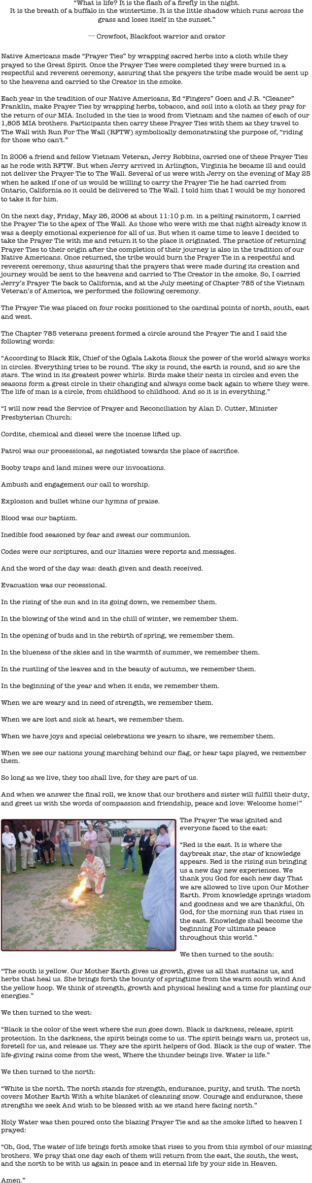 “What is life? It is the flash of a firefly in the night.
It is the breath of a buffalo in the wintertime. It is the little shadow which runs across the grass and loses itself in the sunset.”

─ Crowfoot, Blackfoot warrior and orator

Native Americans made “Prayer Ties” by wrapping sacred herbs into a cloth while they prayed to the Great Spirit. Once the Prayer Ties were completed they were burned in a respectful and reverent ceremony, assuring that the prayers the tribe made would be sent up to the heavens and carried to the Creator in the smoke.
 
Each year in the tradition of our Native Americans, Ed “Fingers” Goen and J.R. “Cleaner” Franklin, make Prayer Ties by wrapping herbs, tobacco, and soil into a cloth as they pray for the return of our MIA. Included in the ties is wood from Vietnam and the names of each of our 1,805 MIA brothers. Participants then carry these Prayer Ties with them as they travel to The Wall with Run For The Wall (RFTW) symbolically demonstrating the purpose of, “riding for those who can't.” 
 
In 2006 a friend and fellow Vietnam Veteran, Jerry Robbins, carried one of these Prayer Ties as he rode with RFTW. But when Jerry arrived in Arlington, Virginia he became ill and could not deliver the Prayer Tie to The Wall. Several of us were with Jerry on the evening of May 25 when he asked if one of us would be willing to carry the Prayer Tie he had carried from Ontario, California so it could be delivered to The Wall. I told him that I would be my honored to take it for him. 

On the next day, Friday, May 26, 2006 at about 11:10 p.m. in a pelting rainstorm, I carried the Prayer Tie to the apex of The Wall. As those who were with me that night already know it was a deeply emotional experience for all of us. But when it came time to leave I decided to take the Prayer Tie with me and return it to the place it originated. The practice of returning Prayer Ties to their origin after the completion of their journey is also in the tradition of our Native Americans. Once returned, the tribe would burn the Prayer Tie in a respectful and reverent ceremony, thus assuring that the prayers that were made during its creation and journey would be sent to the heavens and carried to The Creator in the smoke. So, I carried Jerry’s Prayer Tie back to California, and at the July meeting of Chapter 785 of the Vietnam Veteran’s of America, we performed the following ceremony.
 
The Prayer Tie was placed on four rocks positioned to the cardinal points of north, south, east and west.
 
The Chapter 785 veterans present formed a circle around the Prayer Tie and I said the following words:
 
“According to Black Elk, Chief of the Oglala Lakota Sioux the power of the world always works in circles. Everything tries to be round. The sky is round, the earth is round, and so are the stars. The wind in its greatest power whirls. Birds make their nests in circles and even the seasons form a great circle in their changing and always come back again to where they were. The life of man is a circle, from childhood to childhood. And so it is in everything.”
 
“I will now read the Service of Prayer and Reconciliation by Alan D. Cutter, Minister Presbyterian Church:
 
Cordite, chemical and diesel were the incense lifted up.
 
Patrol was our processional, as negotiated towards the place of sacrifice.
 
Booby traps and land mines were our invocations.
 
Ambush and engagement our call to worship.
 
Explosion and bullet whine our hymns of praise.
 
Blood was our baptism.
 
Inedible food seasoned by fear and sweat our communion.
 
Codes were our scriptures, and our litanies were reports and messages.
 
And the word of the day was: death given and death received.
 
Evacuation was our recessional.
 
In the rising of the sun and in its going down, we remember them.
 
In the blowing of the wind and in the chill of winter, we remember them.
 
In the opening of buds and in the rebirth of spring, we remember them.
 
In the blueness of the skies and in the warmth of summer, we remember them.
 
In the rustling of the leaves and in the beauty of autumn, we remember them.
 
In the beginning of the year and when it ends, we remember them.
 
When we are weary and in need of strength, we remember them.
 
When we are lost and sick at heart, we remember them.
 
When we have joys and special celebrations we yearn to share, we remember them.
 
When we see our nations young marching behind our flag, or hear taps played, we remember them.
 
So long as we live, they too shall live, for they are part of us.
 
And when we answer the final roll, we know that our brothers and sister will fulfill their duty, and greet us with the words of compassion and friendship, peace and love: Welcome home!” 

￼The Prayer Tie was ignited and everyone faced to the east:
 
“Red is the east. It is where the daybreak star, the star of knowledge appears. Red is the rising sun bringing us a new day new experiences. We thank you God for each new day That we are allowed to live upon Our Mother Earth. From knowledge springs wisdom and goodness and we are thankful, Oh God, for the morning sun that rises in the east. Knowledge shall become the beginning For ultimate peace throughout this world.”
 
We then turned to the south:
 
“The south is yellow. Our Mother Earth gives us growth, gives us all that sustains us, and herbs that heal us. She brings forth the bounty of springtime from the warm south wind And the yellow hoop. We think of strength, growth and physical healing and a time for planting our energies.”
 
We then turned to the west:
 
“Black is the color of the west where the sun goes down. Black is darkness, release, spirit protection. In the darkness, the spirit beings come to us. The spirit beings warn us, protect us, foretell for us, and release us. They are the spirit helpers of God. Black is the cup of water. The life-giving rains come from the west, Where the thunder beings live. Water is life.”
 
We then turned to the north:
 
“White is the north. The north stands for strength, endurance, purity, and truth. The north covers Mother Earth With a white blanket of cleansing snow. Courage and endurance, these strengths we seek And wish to be blessed with as we stand here facing north.”
 
Holy Water was then poured onto the blazing Prayer Tie and as the smoke lifted to heaven I prayed:
 
“Oh, God, The water of life brings forth smoke that rises to you from this symbol of our missing brothers. We pray that one day each of them will return from the east, the south, the west, and the north to be with us again in peace and in eternal life by your side in Heaven.
 
Amen.” 

